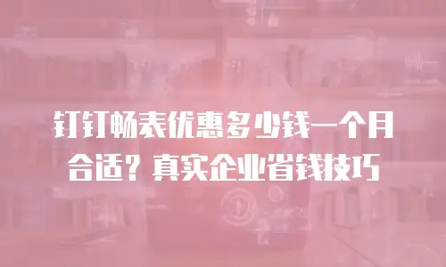 钉钉畅表优惠多少钱一个月合适？真实企业省钱技巧
