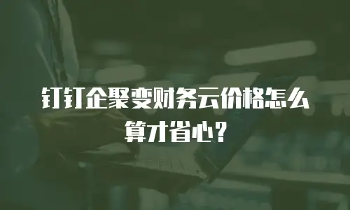 钉钉企聚变财务云价格怎么算才省心？