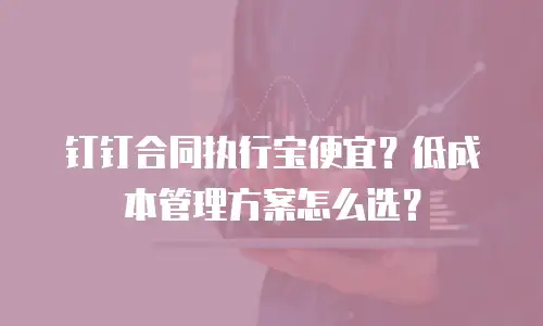 钉钉合同执行宝便宜？低成本管理方案怎么选？