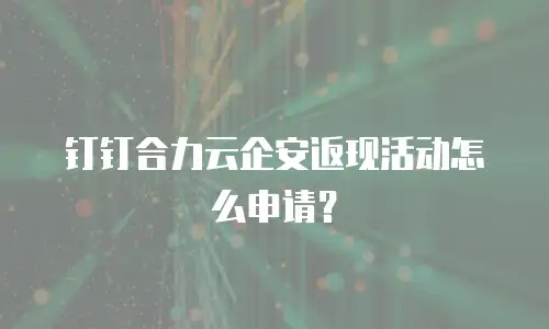 钉钉合力云企安返现活动怎么申请？