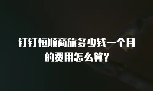钉钉恒顺商旅多少钱一个月的费用怎么算？