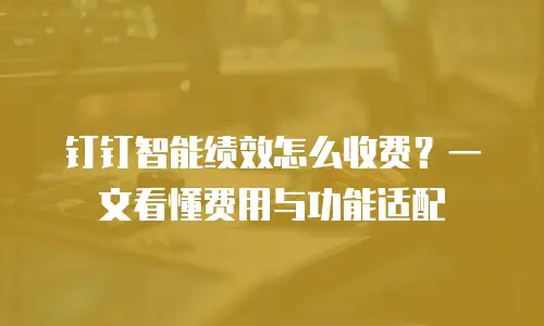 钉钉智能绩效怎么收费？一文看懂费用与功能适配
