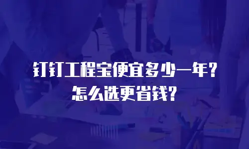 钉钉工程宝便宜多少一年？怎么选更省钱？