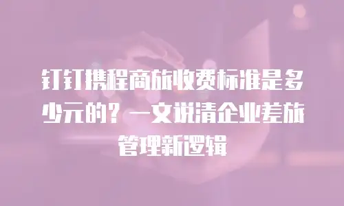 钉钉携程商旅收费标准是多少元的？一文说清企业差旅管理新逻辑