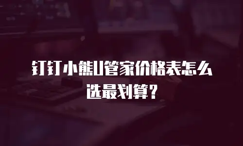 钉钉小熊U管家价格表怎么选最划算？