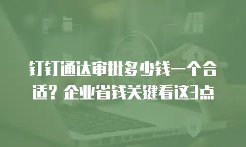 钉钉通达审批多少钱一个合适？企业省钱关键看这3点