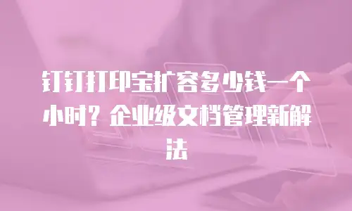 钉钉打印宝扩容多少钱一个小时？企业级文档管理新解法