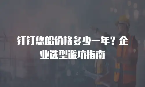 钉钉悠船价格多少一年？企业选型避坑指南