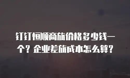 钉钉恒顺商旅价格多少钱一个？企业差旅成本怎么算？