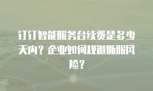 钉钉智能服务台续费是多少天内？企业如何规避断服风险？