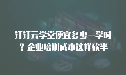 钉钉云学堂便宜多少一学时？企业培训成本这样砍半