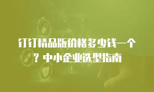 钉钉精品版价格多少钱一个？中小企业选型指南