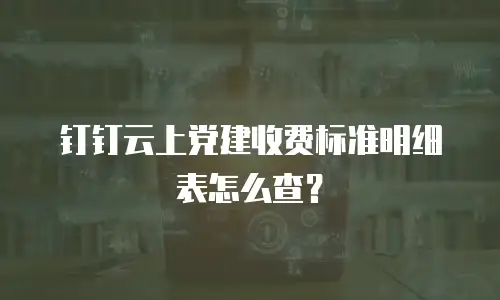 钉钉云上党建收费标准明细表怎么查？