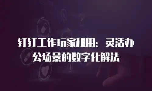 钉钉工作玩家租用：灵活办公场景的数字化解法