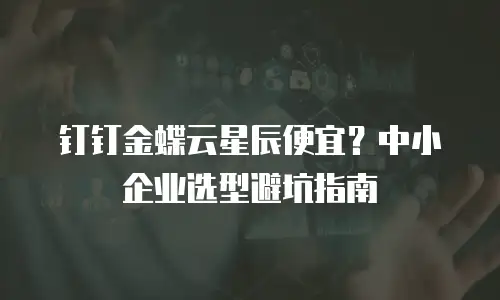 钉钉金蝶云星辰便宜？中小企业选型避坑指南