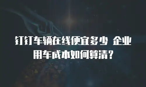 钉钉车辆在线便宜多少 企业用车成本如何算清？