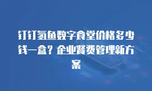钉钉氢鱼数字食堂价格多少钱一盒？企业餐费管理新方案