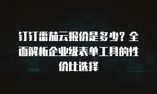 钉钉番茄云报价是多少？全面解析企业级表单工具的性价比选择