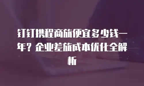 钉钉携程商旅便宜多少钱一年？企业差旅成本优化全解析