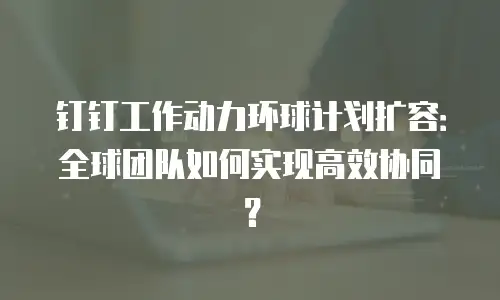 钉钉工作动力环球计划扩容：全球团队如何实现高效协同？