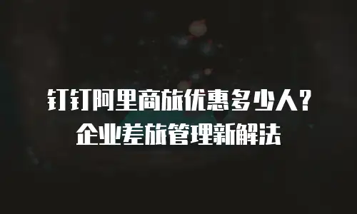 钉钉阿里商旅优惠多少人？企业差旅管理新解法