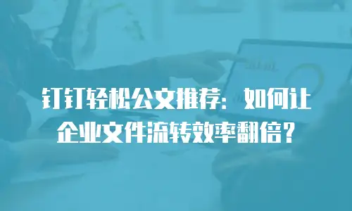 钉钉轻松公文推荐：如何让企业文件流转效率翻倍？