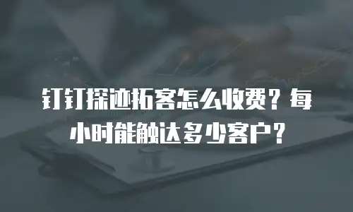 钉钉探迹拓客怎么收费？每小时能触达多少客户？