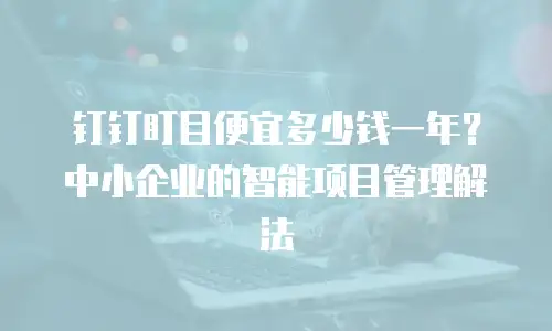 钉钉盯目便宜多少钱一年？中小企业的智能项目管理解法