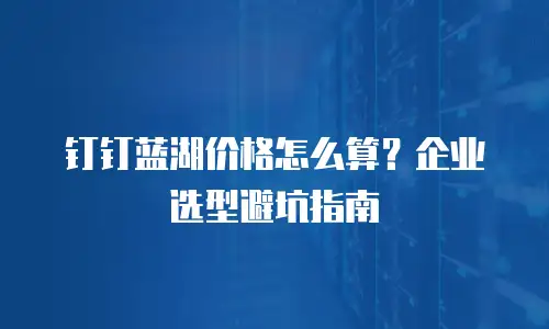 钉钉蓝湖价格怎么算？企业选型避坑指南