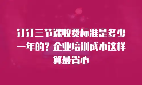 钉钉三节课收费标准是多少一年的？企业培训成本这样算最省心