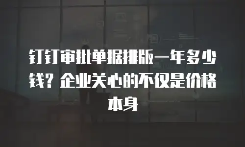 钉钉审批单据排版一年多少钱？企业关心的不仅是价格本身