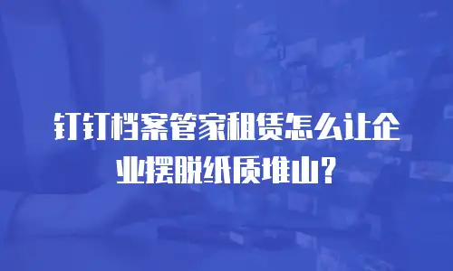钉钉档案管家租赁怎么让企业摆脱纸质堆山？