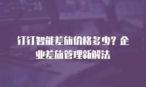 钉钉智能差旅价格多少？企业差旅管理新解法