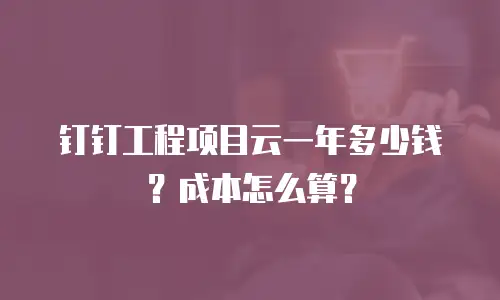 钉钉工程项目云一年多少钱？成本怎么算？