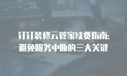 钉钉装修云管家续费指南：避免服务中断的三大关键