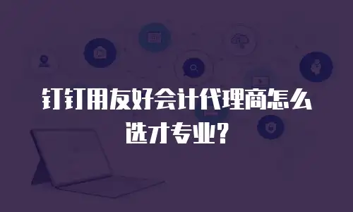 钉钉用友好会计代理商怎么选才专业？