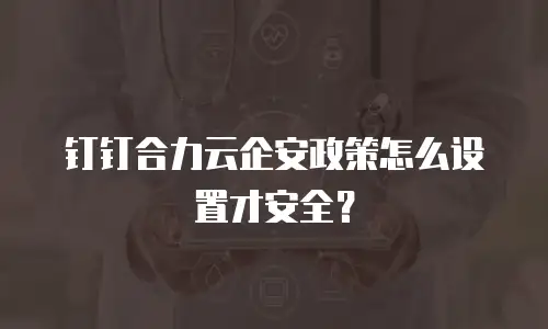 钉钉合力云企安政策怎么设置才安全？
