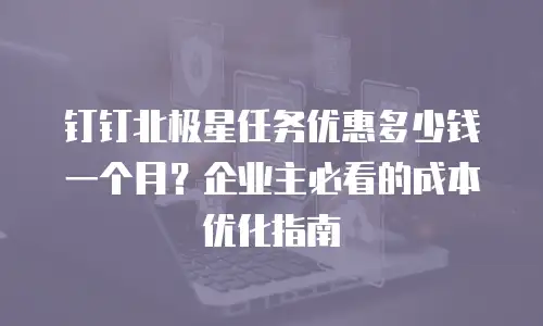 钉钉北极星任务优惠多少钱一个月？企业主必看的成本优化指南