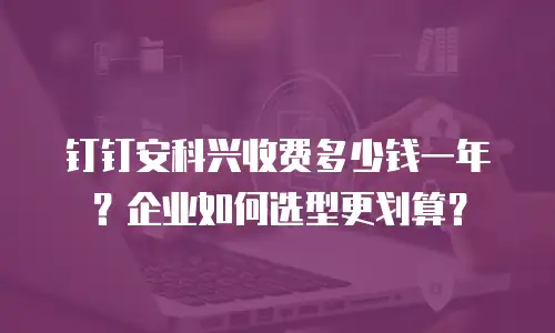 钉钉安科兴收费多少钱一年？企业如何选型更划算？