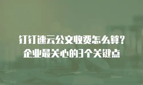 钉钉速云公文收费怎么算？企业最关心的3个关键点