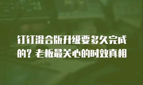 钉钉混合版升级要多久完成的？老板最关心的时效真相