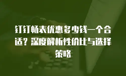 钉钉畅表优惠多少钱一个合适？深度解析性价比与选择策略
