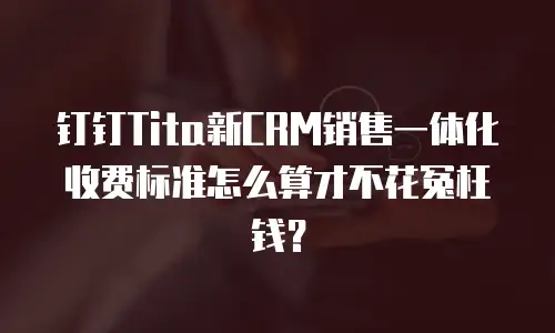 钉钉Tita新CRM销售一体化收费标准怎么算才不花冤枉钱？