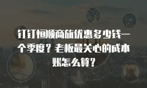 钉钉恒顺商旅优惠多少钱一个季度？老板最关心的成本账怎么算？