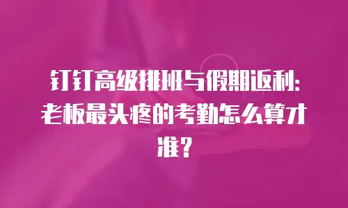 钉钉高级排班与假期返利：老板最头疼的考勤怎么算才准？