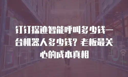 钉钉探迹智能呼叫多少钱一台机器人多少钱？老板最关心的成本真相
