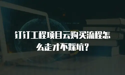 钉钉工程项目云购买流程怎么走才不踩坑？