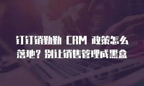 钉钉销勤勤 CRM 政策怎么落地？别让销售管理成黑盒