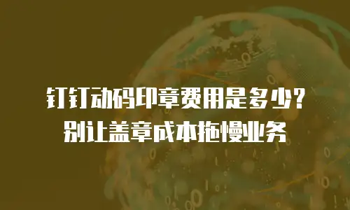钉钉动码印章费用是多少？别让盖章成本拖慢业务