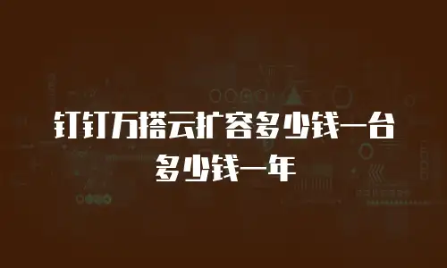 钉钉万搭云扩容多少钱一台多少钱一年